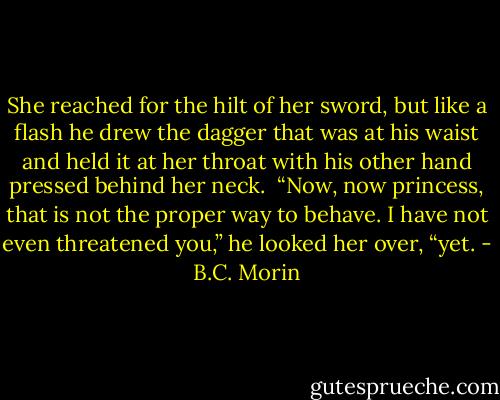 She reached for the hilt of her sword, but like a flash he drew the dagger that was at his waist and held it at her throat with his other hand pressed behind her neck.<br /><br />“Now, now princess, that is not the proper way to behave. I have not even threatened you,” he looked her over, “yet. - B.C. Morin