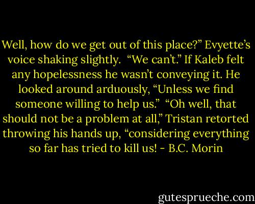 Well, how do we get out of this place?” Evyette’s voice shaking slightly.<br /><br />“We can’t.” If Kaleb felt any hopelessness he wasn’t conveying it. He looked around arduously, “Unless we find someone willing to help us.”<br /><br />“Oh well, that should not be a problem at all,” Tristan retorted throwing his hands up, “considering everything so far has tried to kill us! - B.C. Morin