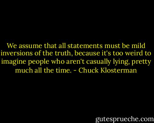 We assume that all statements must be mild inversions of the truth, because it's too weird to imagine people who aren't casually lying, pretty much all the time. - Chuck Klosterman