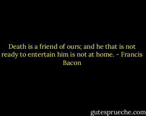 Death is a friend of ours; and he that is not ready to entertain him is not at home. - Francis Bacon