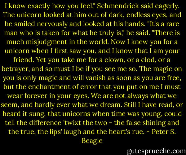 I know exactly how you feel," Schmendrick said eagerly. The unicorn looked at him out of dark, endless eyes, and he smiled nervously and looked at his hands. "It's a rare man who is taken for what he truly is," he said. "There is much misjudgment in the world. Now I knew you for a unicorn when I first saw you, and I know that I am your friend. Yet you take me for a clown, or a clod, or a betrayer, and so must I be if you see me so. The magic on you is only magic and will vanish as soon as you are free, but the enchantment of error that you put on me I must wear forever in your eyes. We are not always what we seem, and hardly ever what we dream. Still I have read, or heard it sung, that unicorns when time was young, could tell the difference 'twixt the two - the false shining and the true, the lips' laugh and the heart's rue. - Peter S. Beagle