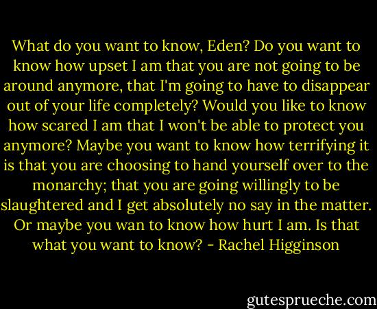 What do you want to know, Eden? Do you want to know how upset I am that you are not going to be around anymore, that I'm going to have to disappear out of your life completely? Would you like to know how scared I am that I won't be able to protect you anymore? Maybe you want to know how terrifying it is that you are choosing to hand yourself over to the monarchy; that you are going willingly to be slaughtered and I get absolutely no say in the matter. Or maybe you wan to know how hurt I am. Is that what you want to know? - Rachel Higginson