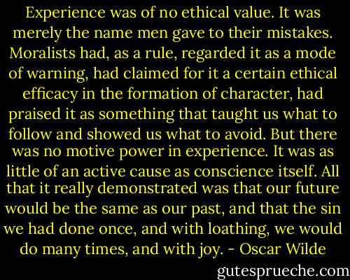 Experience was of no ethical value. It was merely the name men gave to their mistakes. Moralists had, as a rule, regarded it as a mode of warning, had claimed for it a certain ethical efficacy in the formation of character, had praised it as something that taught us what to follow and showed us what to avoid. But there was no motive power in experience. It was as little of an active cause as conscience itself. All that it really demonstrated was that our future would be the same as our past, and that the sin we had done once, and with loathing, we would do many times, and with joy. - Oscar Wilde