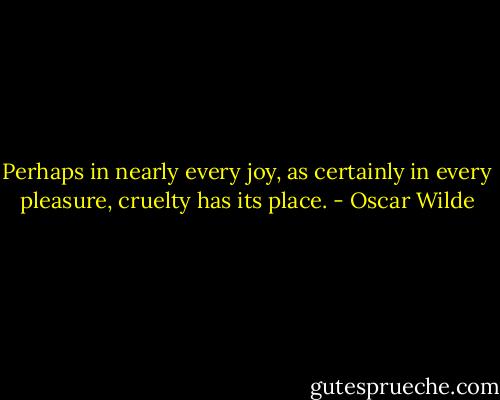 Perhaps in nearly every joy, as certainly in every pleasure, cruelty has its place. - Oscar Wilde