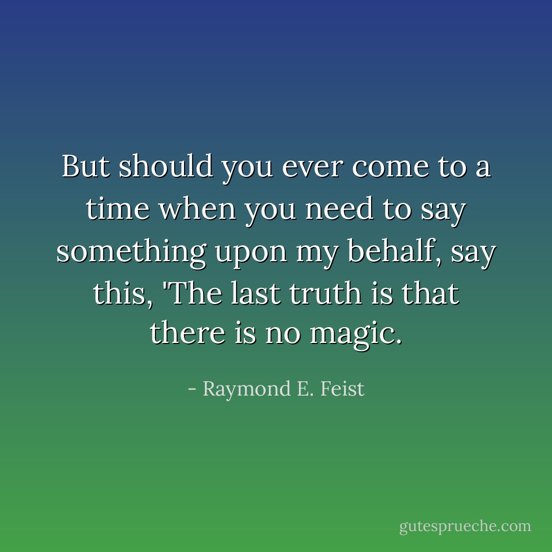 But should you ever come to a time when you need to say something upon my behalf, say this, 'The last truth is that there is no magic. - Raymond E. Feist