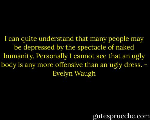 I can quite understand that many people may be depressed by the spectacle of naked humanity. Personally I cannot see that an ugly body is any more offensive than an ugly dress. - Evelyn Waugh