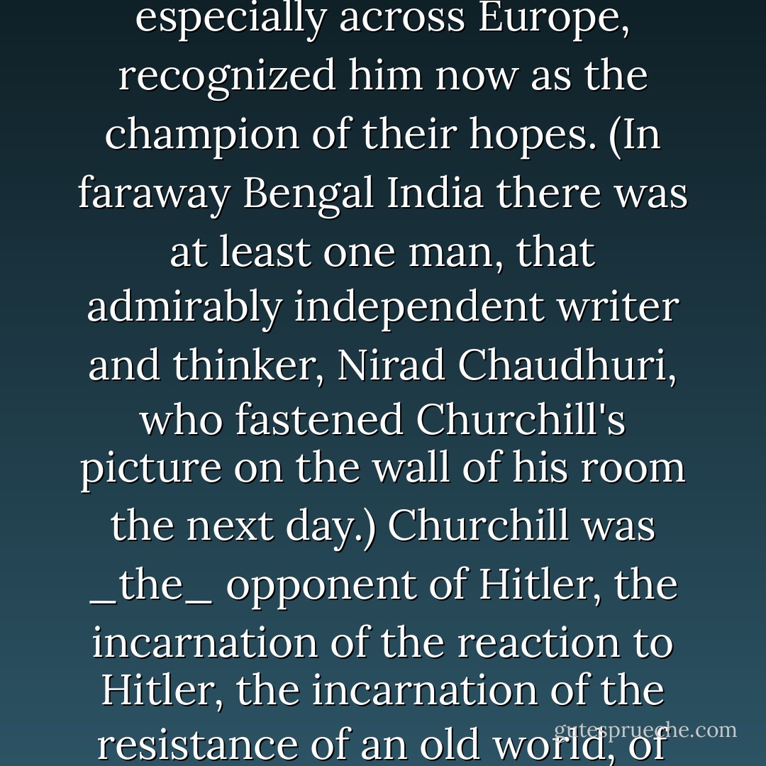 I am writing this because on that night of the tenth of May in the 1,940th year of Our Lord, Churchill stood for more than England. Millions of people, especially across Europe, recognized him now as the champion of their hopes. (In faraway Bengal India there was at least one man, that admirably independent writer and thinker, Nirad Chaudhuri, who fastened Churchill's picture on the wall of his room the next day.) Churchill was _the_ opponent of Hitler, the incarnation of the reaction to Hitler, the incarnation of the resistance of an old world, of old freedoms, of old standards against a man incarnating a force that was frighteningly efficient, brutal, and new. - John Lukacs