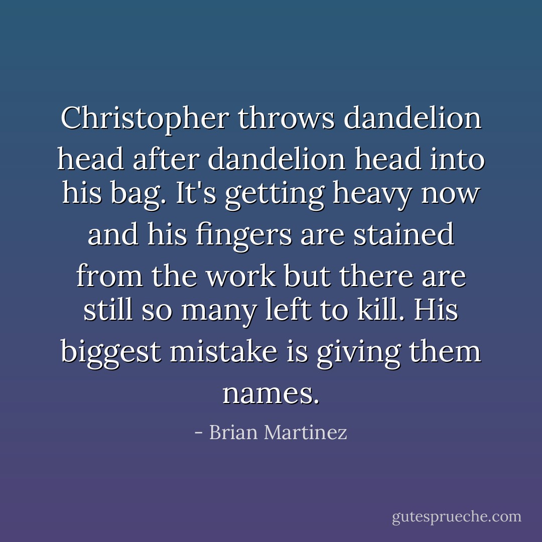 Christopher throws dandelion head after dandelion head into his bag. It's getting heavy now and his fingers are stained from the work but there are still so many left to kill. His biggest mistake is giving them names. - Brian Martinez