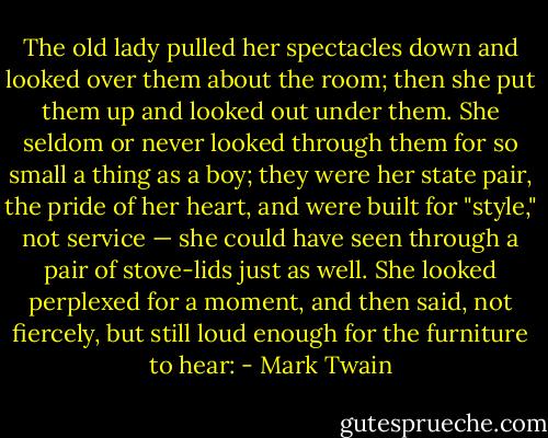 The old lady pulled her spectacles down and looked over them about the room; then she put them up and looked out under them. She seldom or never looked through them for so small a thing as a boy; they were her state pair, the pride of her heart, and were built for "style," not service — she could have seen through a pair of stove-lids just as well. She looked perplexed for a moment, and then said, not fiercely, but still loud enough for the furniture to hear: - Mark Twain