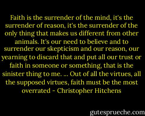 Faith is the surrender of the mind, it's the surrender of reason, it's the surrender of the only thing that makes us different from other animals. It's our need to believe and to surrender our skepticism and our reason, our yearning to discard that and put all our trust or faith in someone or something, that is the sinister thing to me. ... Out of all the virtues, all the supposed virtues, faith must be the most overrated - Christopher Hitchens