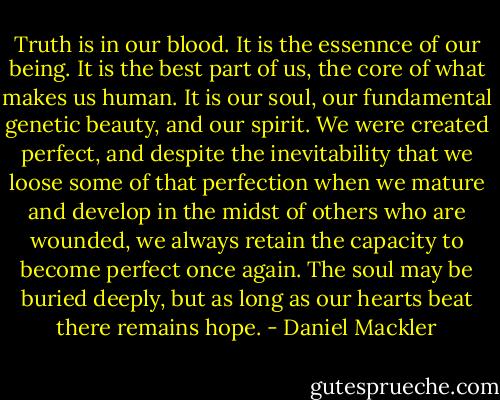 Truth is in our blood. It is the essennce of our being. It is the best part of us, the core of what makes us human. It is our soul, our fundamental genetic beauty, and our spirit. We were created perfect, and despite the inevitability that we loose some of that perfection when we mature and develop in the midst of others who are wounded, we always retain the capacity to become perfect once again. The soul may be buried deeply, but as long as our hearts beat there remains hope. - Daniel Mackler