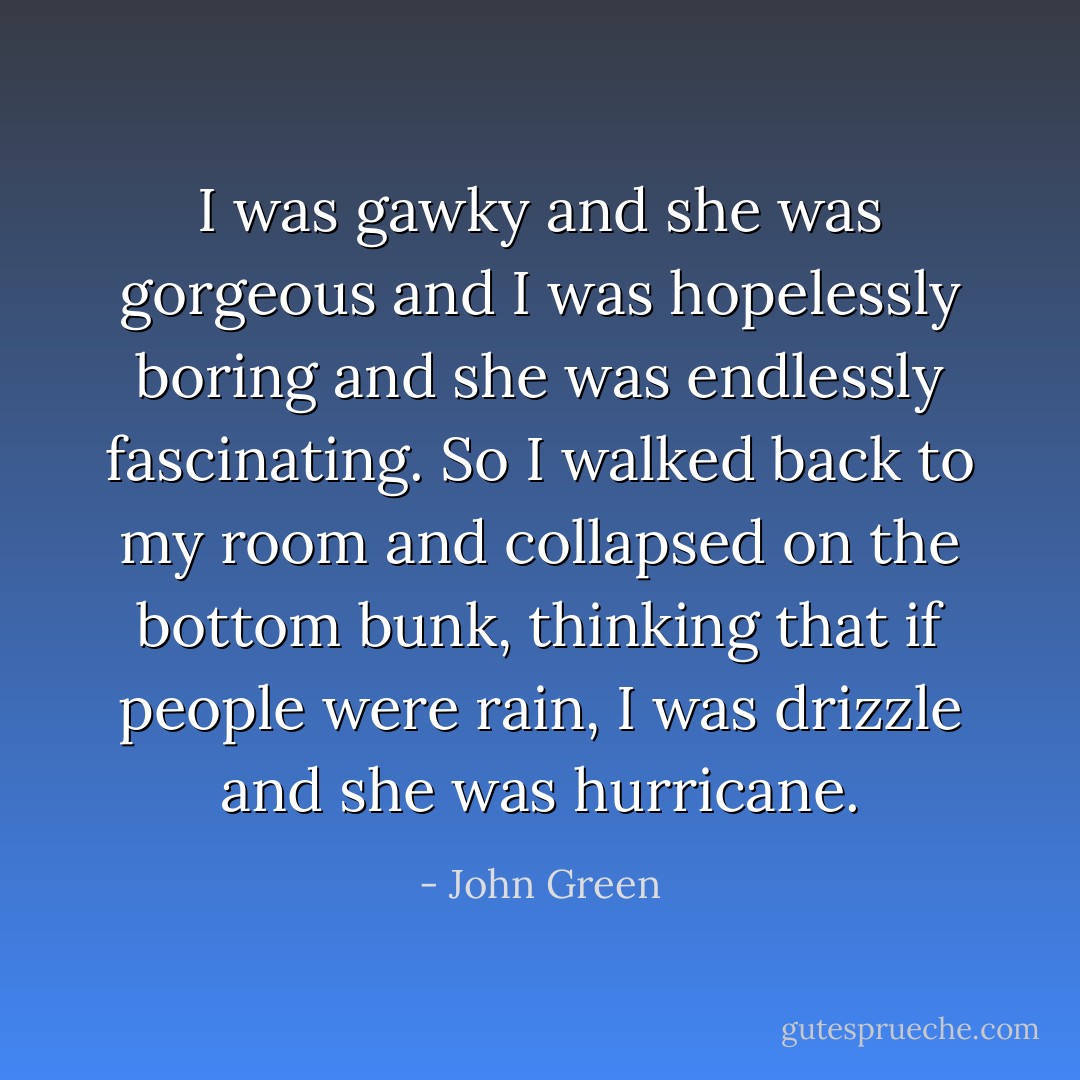 I was gawky and she was gorgeous and I was hopelessly boring and she was endlessly fascinating. So I walked back to my room and collapsed on the bottom bunk, thinking that if people were rain, I was drizzle and she was hurricane. - John Green