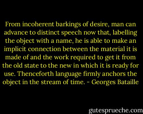 From incoherent barkings of desire, man can advance to distinct speech now that, labelling the object with a name, he is able to make an implicit connection between the material it is made of and the work required to get it from the old state to the new in which it is ready for use. Thenceforth language firmly anchors the object in the stream of time. - Georges Bataille