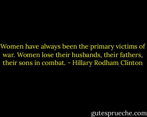 Women have always been the primary victims of war. Women lose their husbands, their fathers, their sons in combat. - Hillary Rodham Clinton
