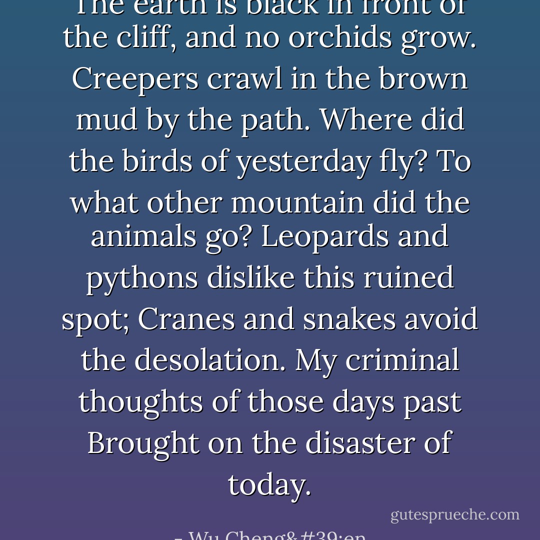 The earth is black in front of the cliff, and no orchids grow.<br />Creepers crawl in the brown mud by the path.<br />Where did the birds of yesterday fly?<br />To what other mountain did the animals go?<br />Leopards and pythons dislike this ruined spot;<br />Cranes and snakes avoid the desolation.<br />My criminal thoughts of those days past<br />Brought on the disaster of today. - Wu Cheng'en