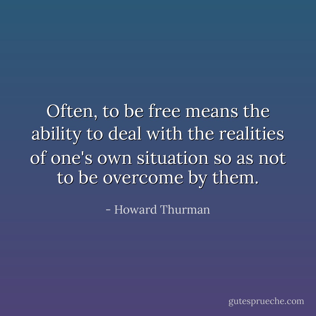 Often, to be free means the ability to deal with the realities of one's own situation so as not to be overcome by them. - Howard Thurman