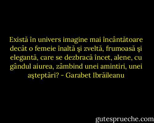Există în univers imagine mai încântătoare decât o femeie înaltă şi zveltă, frumoasă şi elegantă, care se dezbracă încet, alene, cu gândul aiurea, zâmbind unei amintiri, unei aşteptări? - Garabet Ibrăileanu
