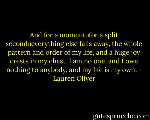And for a moment―for a split second―everything else falls away, the whole pattern and order of my life, and a huge joy crests in my chest. I am no one, and I owe nothing to anybody, and my life is my own. - Lauren Oliver