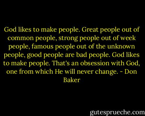 God likes to make people. Great people out of common people, strong people out of week people, famous people out of the unknown people, good people are bad people. God likes to make people. That's an obsession with God, one from which He will never change. - Don Baker