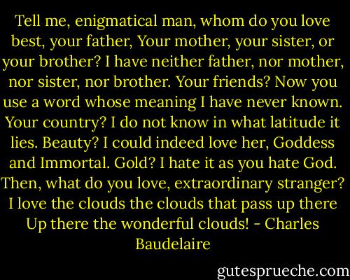 Tell me, enigmatical man, whom do you love best, your father,<br />Your mother, your sister, or your brother?<br />I have neither father, nor mother, nor sister, nor brother.<br />Your friends?<br />Now you use a word whose meaning I have never known.<br />Your country?<br />I do not know in what latitude it lies.<br />Beauty?<br />I could indeed love her, Goddess and Immortal.<br />Gold?<br />I hate it as you hate God.<br />Then, what do you love, extraordinary stranger?<br />I love the clouds the clouds that pass up there<br />Up there the wonderful clouds! - Charles Baudelaire