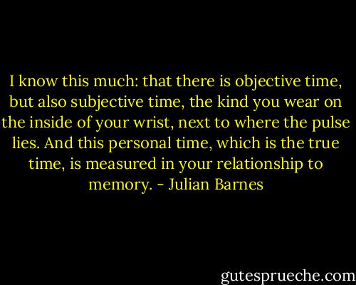 I know this much: that there is objective time, but also subjective time, the kind you wear on the inside of your wrist, next to where the pulse lies. And this personal time, which is the true time, is measured in your relationship to memory. - Julian Barnes