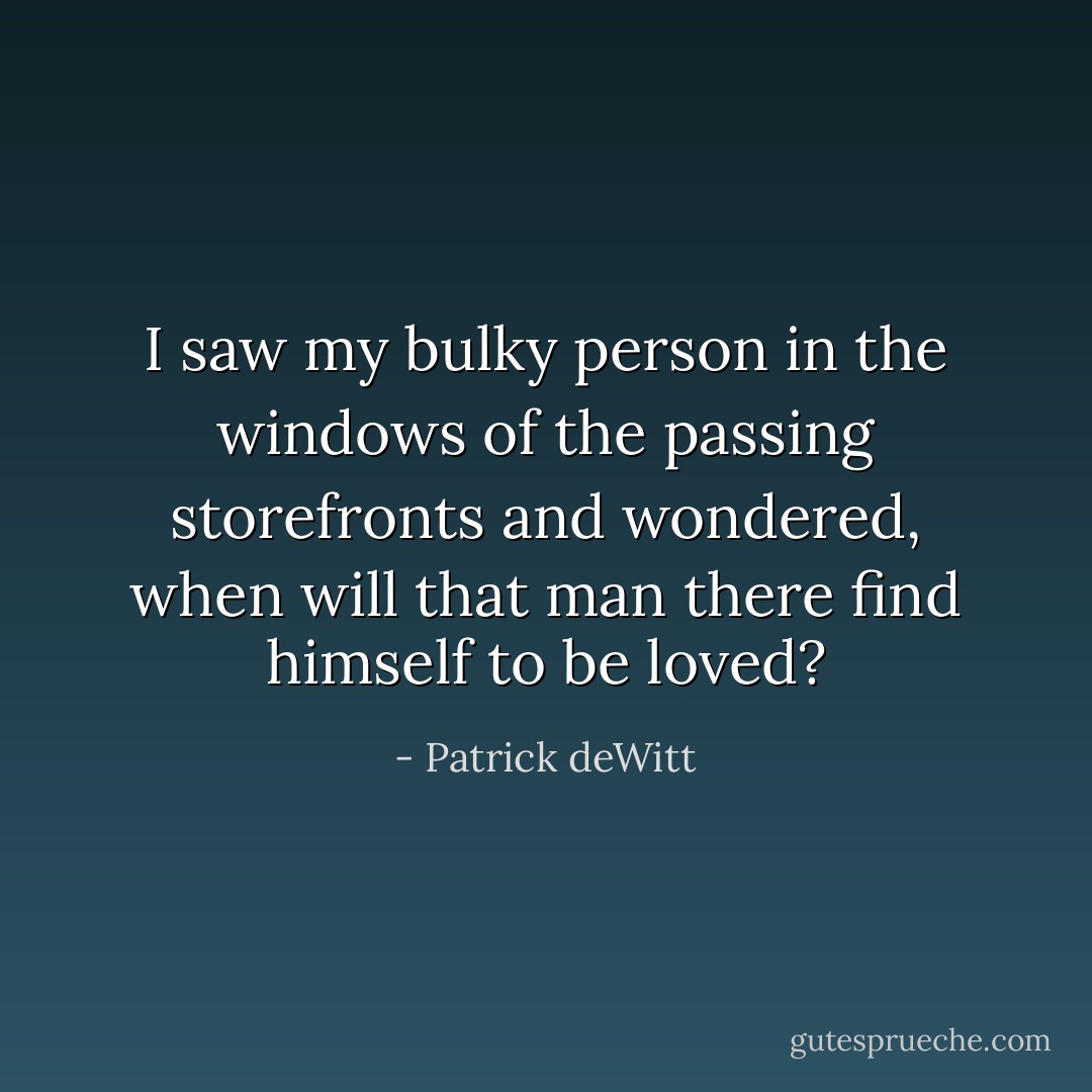 I saw my bulky person in the windows of the passing storefronts and wondered, when will that man there find himself to be loved? - Patrick deWitt