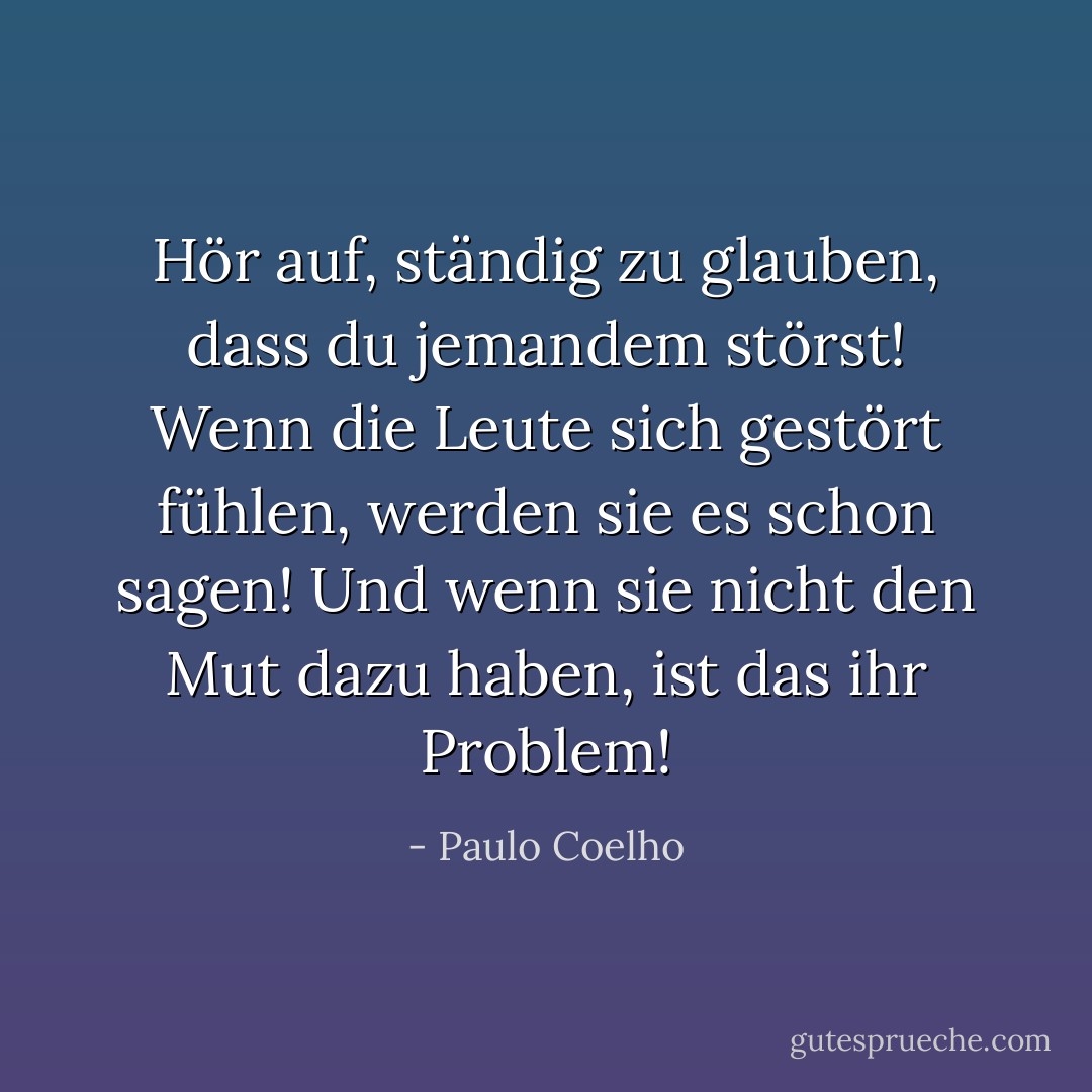Hör auf, ständig zu glauben, dass du jemandem störst! Wenn die Leute sich gestört fühlen, werden sie es schon sagen! Und wenn sie nicht den Mut dazu haben, ist das ihr Problem! - Paulo Coelho