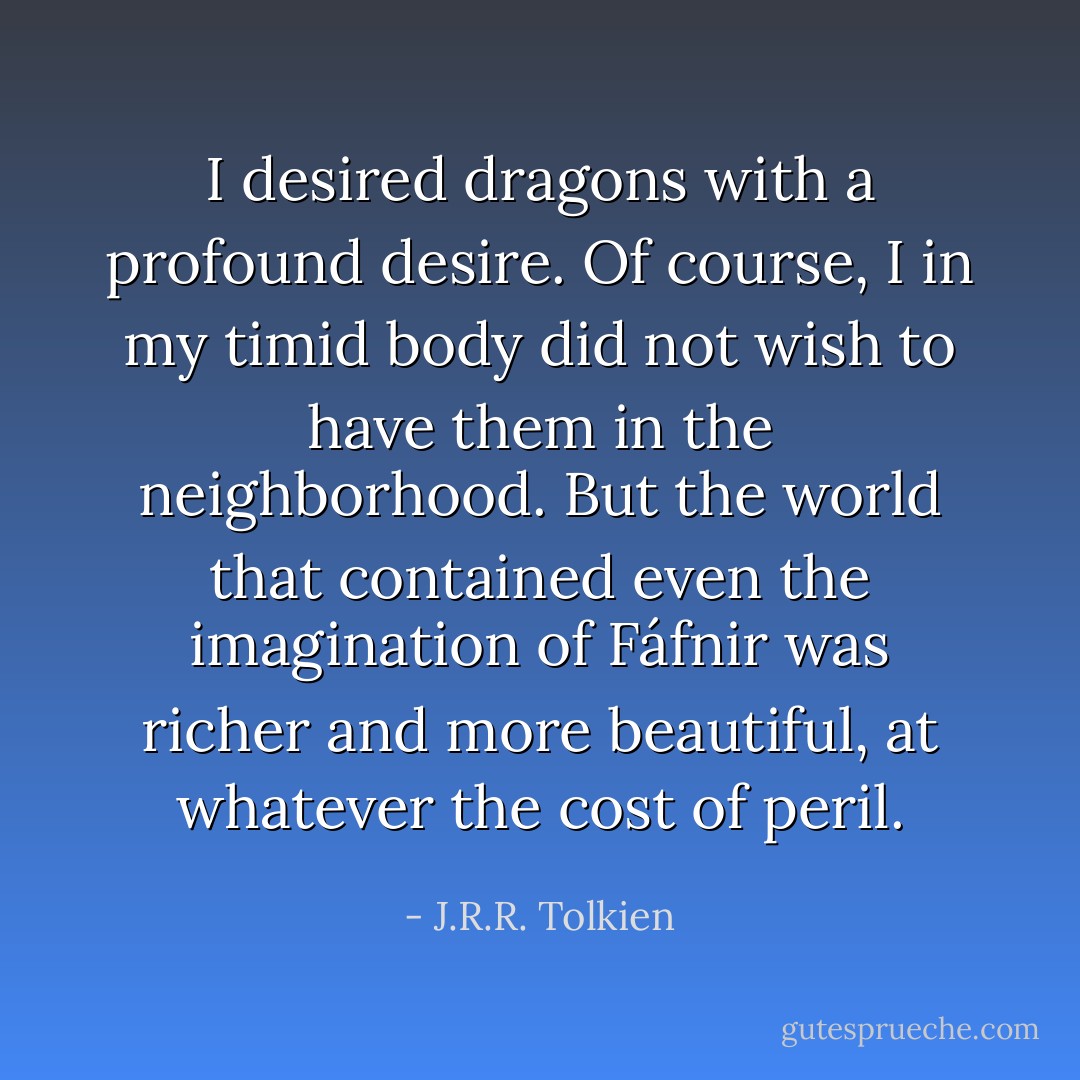 I desired dragons with a profound desire. Of course, I in my timid body did not wish to have them in the neighborhood. But the world that contained even the imagination of Fáfnir was richer and more beautiful, at whatever the cost of peril. - J.R.R. Tolkien