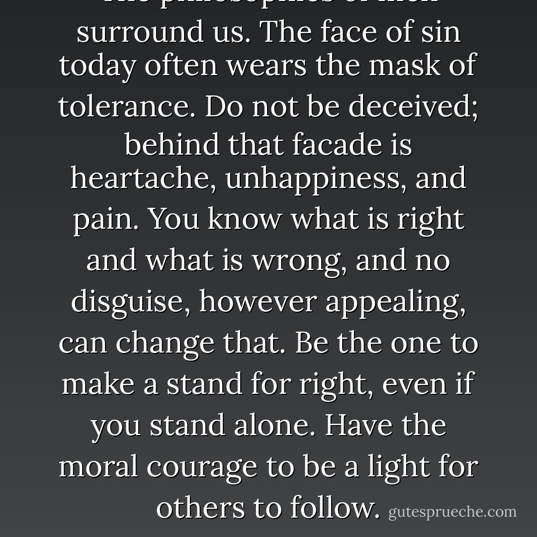 The philosophies of men surround us. The face of sin today often wears the mask of tolerance. Do not be deceived; behind that facade is heartache, unhappiness, and pain. You know what is right and what is wrong, and no disguise, however appealing, can change that. Be the one to make a stand for right, even if you stand alone. Have the moral courage to be a light for others to follow. - Thomas S. Monson