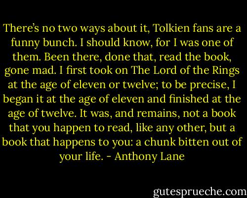There’s no two ways about it, Tolkien fans are a funny bunch. I should know, for I was one of them. Been there, done that, read the book, gone mad. I first took on The Lord of the Rings at the age of eleven or twelve; to be precise, I began it at the age of eleven and finished at the age of twelve. It was, and remains, not a book that you happen to read, like any other, but a book that happens to you: a chunk bitten out of your life. - Anthony Lane