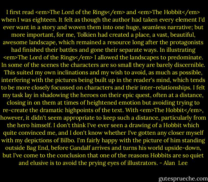 I first read <em>The Lord of the Rings</em> and <em>The Hobbit</em> when I was eighteen. It felt as though the author had taken every element I'd ever want in a story and woven them into one huge, seamless narrative; but more important, for me, Tolkien had created a place, a vast, beautiful, awesome landscape, which remained a resource long after the protagonists had finished their battles and gone their separate ways. In illustrating <em>The Lord of the Rings</em> I allowed the landscapes to predominate. In some of the scenes the characters are so small they are barely discernible. This suited my own inclinations and my wish to avoid, as much as possible, interfering with the pictures being built up in the reader's mind, which tends to be more closely focussed on characters and their inter-relationships. I felt my task lay in shadowing the heroes on their epic quest, often at a distance, closing in on them at times of heightened emotion but avoiding trying to re-create the dramatic highpoints of the text. With <em>The Hobbit</em>, however, it didn't seem appropriate to keep such a distance, particularly from the hero himself. I don't think I've ever seen a drawing of a Hobbit which quite convinced me, and I don't know whether I've gotten any closer myself with my depictions of Bilbo. I'm fairly happy with the picture of him standing outside Bag End, before Gandalf arrives and turns his world upside-down, but I've come to the conclusion that one of the reasons Hobbits are so quiet and elusive is to avoid the prying eyes of illustrators. - Alan  Lee