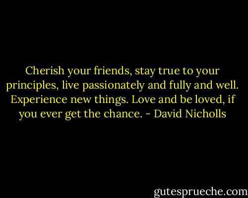 Cherish your friends, stay true to your principles, live passionately and fully and well. Experience new things. Love and be loved, if you ever get the chance. - David Nicholls
