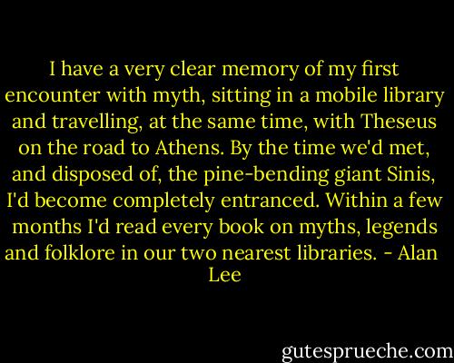 I have a very clear memory of my first encounter with myth, sitting in a mobile library and travelling, at the same time, with Theseus on the road to Athens. By the time we'd met, and disposed of, the pine-bending giant Sinis, I'd become completely entranced. Within a few months I'd read every book on myths, legends and folklore in our two nearest libraries. - Alan  Lee
