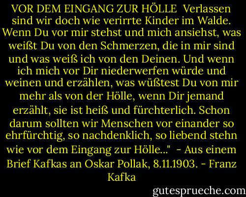 VOR DEM EINGANG ZUR HÖLLE<br /><br />Verlassen sind wir doch wie verirrte Kinder im Walde. Wenn Du vor mir stehst und mich ansiehst, was weißt Du von den Schmerzen, die in mir sind und was weiß ich von den Deinen. Und wenn ich mich vor Dir niederwerfen würde und weinen und erzählen, was wüßtest Du von mir mehr als von der Hölle, wenn Dir jemand erzählt, sie ist heiß und fürchterlich. Schon darum sollten wir Menschen vor einander so ehrfürchtig, so nachdenklich, so liebend stehn wie vor dem Eingang zur Hölle..."<br /><br />- Aus einem Brief Kafkas an Oskar Pollak, 8.11.1903. - Franz Kafka