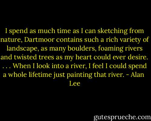 I spend as much time as I can sketching from nature, Dartmoor contains such a rich variety of landscape, as many boulders, foaming rivers and twisted trees as my heart could ever desire. . . . When I look into a river, I feel I could spend a whole lifetime just painting that river. - Alan  Lee
