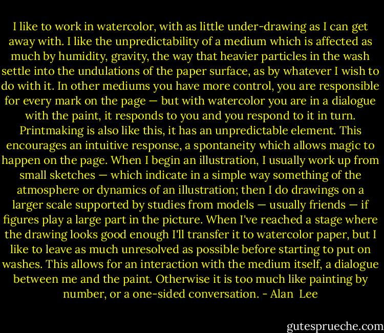 I like to work in watercolor, with as little under-drawing as I can get away with. I like the unpredictability of a medium which is affected as much by humidity, gravity, the way that heavier particles in the wash settle into the undulations of the paper surface, as by whatever I wish to do with it. In other mediums you have more control, you are responsible for every mark on the page — but with watercolor you are in a dialogue with the paint, it responds to you and you respond to it in turn. Printmaking is also like this, it has an unpredictable element. This encourages an intuitive response, a spontaneity which allows magic to happen on the page. When I begin an illustration, I usually work up from small sketches — which indicate in a simple way something of the atmosphere or dynamics of an illustration; then I do drawings on a larger scale supported by studies from models — usually friends — if figures play a large part in the picture. When I've reached a stage where the drawing looks good enough I'll transfer it to watercolor paper, but I like to leave as much unresolved as possible before starting to put on washes. This allows for an interaction with the medium itself, a dialogue between me and the paint. Otherwise it is too much like painting by number, or a one-sided conversation. - Alan  Lee