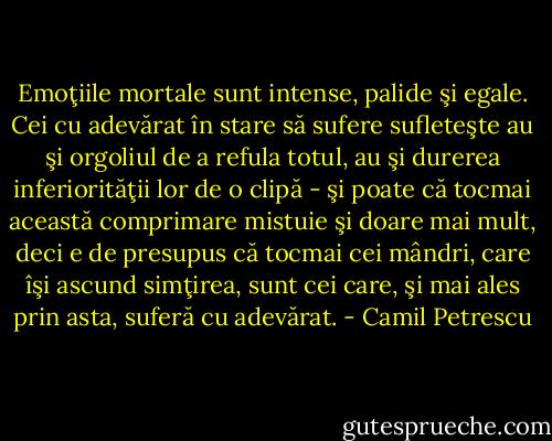 Emoţiile mortale sunt intense, palide şi egale. Cei cu adevărat în stare să sufere sufleteşte au şi orgoliul de a refula totul, au şi durerea inferiorităţii lor de o clipă - şi poate că tocmai această comprimare mistuie şi doare mai mult, deci e de presupus că tocmai cei mândri, care îşi ascund simţirea, sunt cei care, şi mai ales prin asta, suferă cu adevărat. - Camil Petrescu