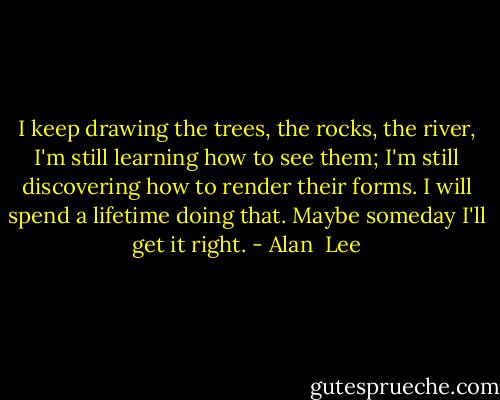 I keep drawing the trees, the rocks, the river, I'm still learning how to see them; I'm still discovering how to render their forms. I will spend a lifetime doing that. Maybe someday I'll get it right. - Alan  Lee