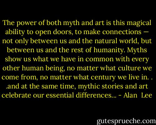 The power of both myth and art is this magical ability to open doors, to make connections — not only between us and the natural world, but between us and the rest of humanity. Myths show us what we have in common with every other human being, no matter what culture we come from, no matter what century we live in. . .and at the same time, mythic stories and art celebrate our essential differences... - Alan  Lee