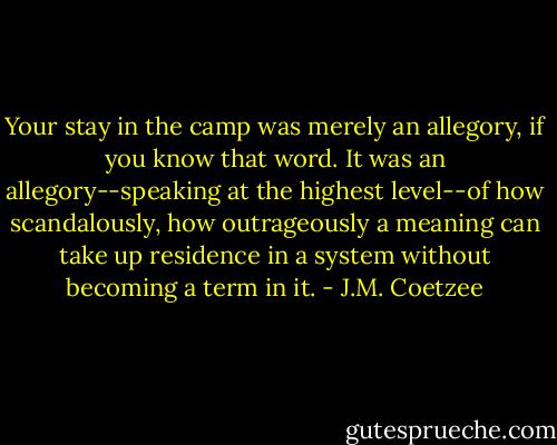 Your stay in the camp was merely an allegory, if you know that word. It was an allegory--speaking at the highest level--of how scandalously, how outrageously a meaning can take up residence in a system without becoming a term in it. - J.M. Coetzee