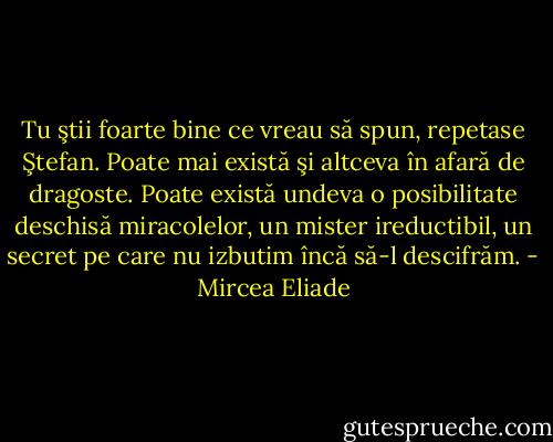 Tu ştii foarte bine ce vreau să spun, repetase Ştefan. Poate mai există şi altceva în afară de dragoste. Poate există undeva o posibilitate deschisă miracolelor, un mister ireductibil, un secret pe care nu izbutim încă să-l descifrăm. - Mircea Eliade