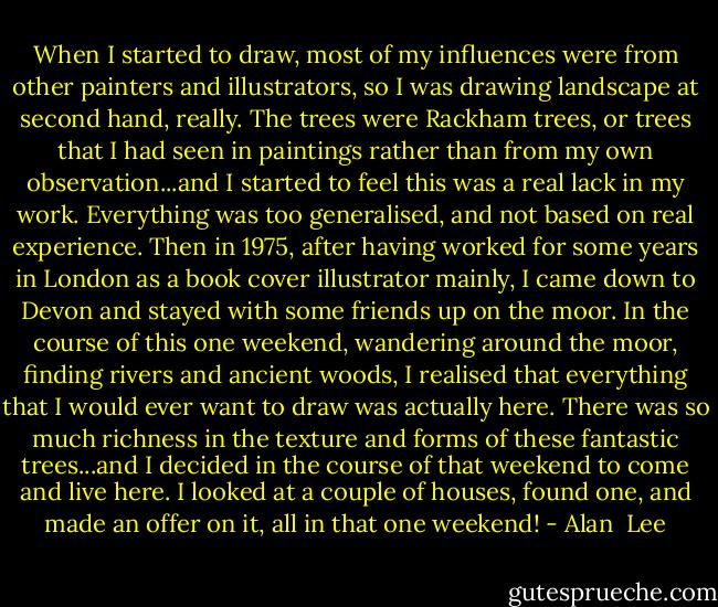 When I started to draw, most of my influences were from other painters and illustrators, so I was drawing landscape at second hand, really. The trees were Rackham trees, or trees that I had seen in paintings rather than from my own observation...and I started to feel this was a real lack in my work. Everything was too generalised, and not based on real experience. Then in 1975, after having worked for some years in London as a book cover illustrator mainly, I came down to Devon and stayed with some friends up on the moor. In the course of this one weekend, wandering around the moor, finding rivers and ancient woods, I realised that everything that I would ever want to draw was actually here. There was so much richness in the texture and forms of these fantastic trees...and I decided in the course of that weekend to come and live here. I looked at a couple of houses, found one, and made an offer on it, all in that one weekend! - Alan  Lee
