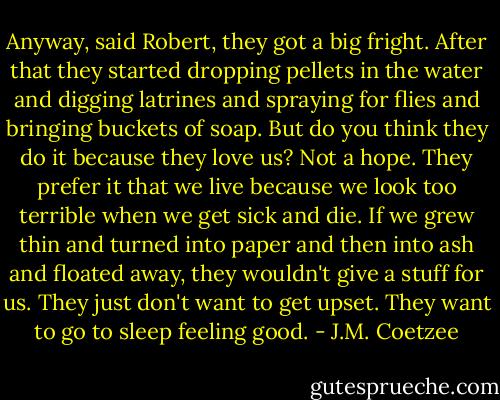 Anyway, said Robert, they got a big fright. After that they started dropping pellets in the water and digging latrines and spraying for flies and bringing buckets of soap. But do you think they do it because they love us? Not a hope. They prefer it that we live because we look too terrible when we get sick and die. If we grew thin and turned into paper and then into ash and floated away, they wouldn't give a stuff for us. They just don't want to get upset. They want to go to sleep feeling good. - J.M. Coetzee