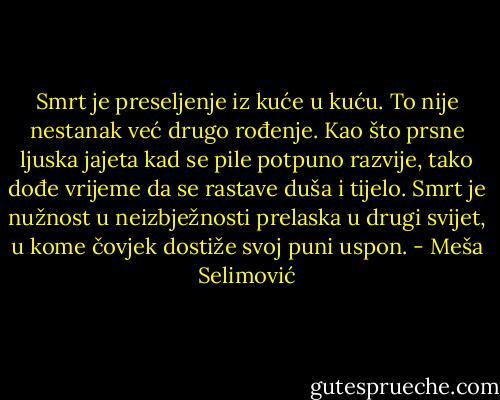 Smrt je preseljenje iz kuće u kuću. To nije nestanak već drugo rođenje. Kao što prsne ljuska jajeta kad se pile potpuno razvije, tako dođe vrijeme da se rastave duša i tijelo. Smrt je nužnost u neizbježnosti prelaska u drugi svijet, u kome čovjek dostiže svoj puni uspon. - Meša Selimović