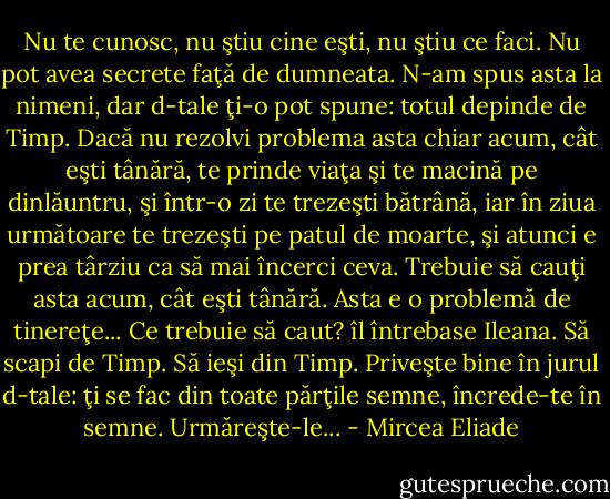 Nu te cunosc, nu ştiu cine eşti, nu ştiu ce faci. Nu pot avea secrete faţă de dumneata. N-am spus asta la nimeni, dar d-tale ţi-o pot spune: totul depinde de Timp. Dacă nu rezolvi problema asta chiar acum, cât eşti tânără, te prinde viaţa şi te macină pe dinlăuntru, şi într-o zi te trezeşti bătrână, iar în ziua următoare te trezeşti pe patul de moarte, şi atunci e prea târziu ca să mai încerci ceva. Trebuie să cauţi asta acum, cât eşti tânără. Asta e o problemă de tinereţe...<br />Ce trebuie să caut? îl întrebase Ileana.<br />Să scapi de Timp. Să ieşi din Timp. Priveşte bine în jurul d-tale: ţi se fac din toate părţile semne, încrede-te în semne. Urmăreşte-le... - Mircea Eliade