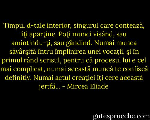 Timpul d-tale interior, singurul care contează, îţi aparţine. Poţi munci visând, sau amintindu-ţi, sau gândind. Numai munca săvârşită întru împlinirea unei vocaţii, şi în primul rând scrisul, pentru că procesul lui e cel mai complicat, numai această muncă te confiscă definitiv. Numai actul creaţiei îţi cere această jertfă... - Mircea Eliade