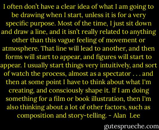 I often don’t have a clear idea of what I am going to be drawing when I start, unless it is for a very specific purpose. Most of the time, I just sit down and draw a line, and it isn’t really related to anything other than this vague feeling of movement or atmosphere. That line will lead to another, and then forms will start to appear, and figures will start to appear. I usually start things very intuitively, and sort of watch the process, almost as a spectator . . . and then at some point I have to think about what I'm creating, and consciously shape it. If I am doing something for a film or book illustration, then I'm also thinking about a lot of other factors, such as composition and story-telling. - Alan  Lee