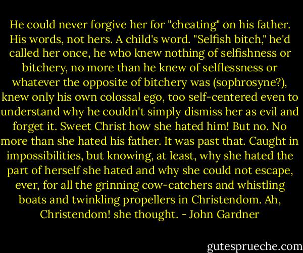 He could never forgive her for "cheating" on his father. His words, not hers. A child's word. "Selfish bitch," he'd called her once, he who knew nothing of selfishness or bitchery, no more than he knew of selflessness or whatever the opposite of bitchery was (sophrosyne?), knew only his own colossal ego, too self-centered even to understand why he couldn't simply dismiss her as evil and forget it. Sweet Christ how she hated him! But no. No more than she hated his father. It was past that. Caught in impossibilities, but knowing, at least, why she hated the part of herself she hated and why she could not escape, ever, for all the grinning cow-catchers and whistling boats and twinkling propellers in Christendom. Ah, Christendom! she thought. - John Gardner