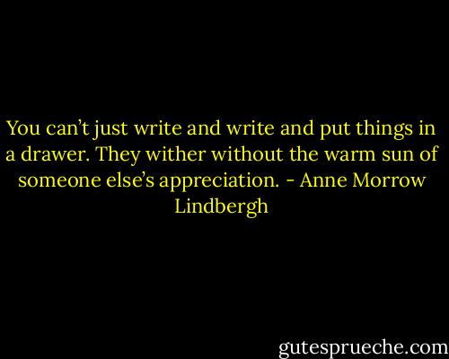 You can’t just write and write and put things in a drawer. They wither without the warm sun of someone else’s appreciation. - Anne Morrow Lindbergh