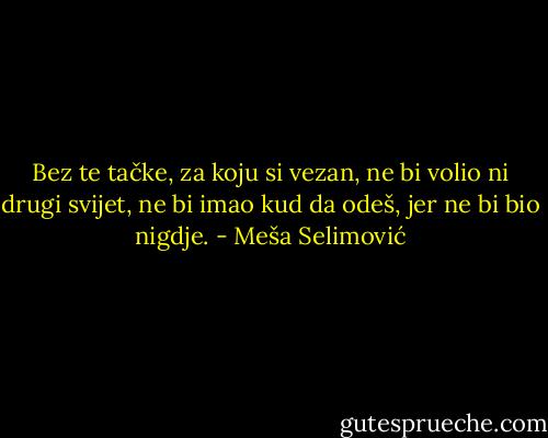 Bez te tačke, za koju si vezan, ne bi volio ni drugi svijet, ne bi imao kud da odeš, jer ne bi bio nigdje. - Meša Selimović